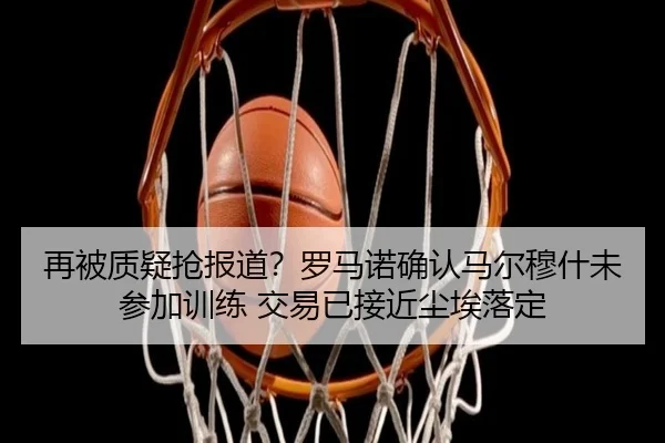 再被质疑抢报道？罗马诺确认马尔穆什未参加训练 交易已接近尘埃落定 - BETWAYSPORTS
